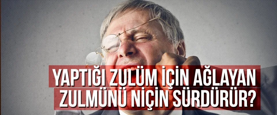 Yaptığı zulüm için ağlayan zulmünü niçin sürdürür?