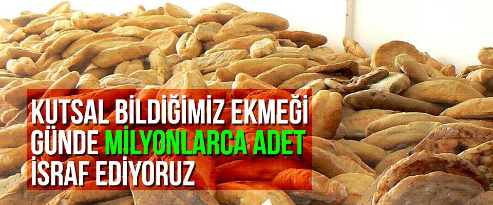 Kutsal bildiğimiz ekmeği günde milyonlarca adet israf ediyoruz
