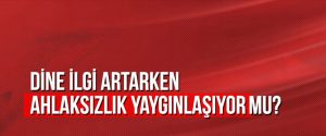 Dine ilgi artarken ahlaksızlık yaygınlaşıyor mu?
