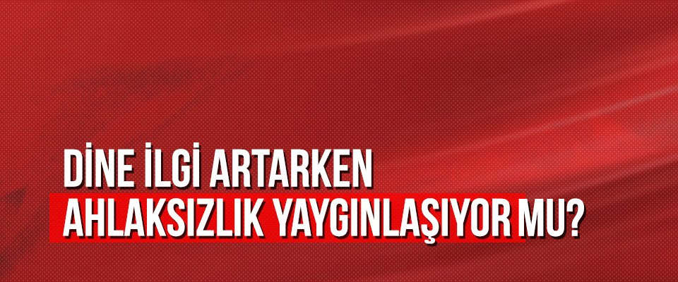 Dine ilgi artarken ahlaksızlık yaygınlaşıyor mu?
