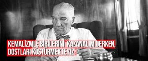 KEMALİZMLE BİRİLERİNİ KAZANALIM DERKEN, DOSTLARI KÜSTÜRMEKTEYİZ