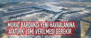 MURAT BARDAKÇI: YENİ HAVAALANINA ‘ATATÜRK’ İSMİ VERİLMESİ GEREKİR