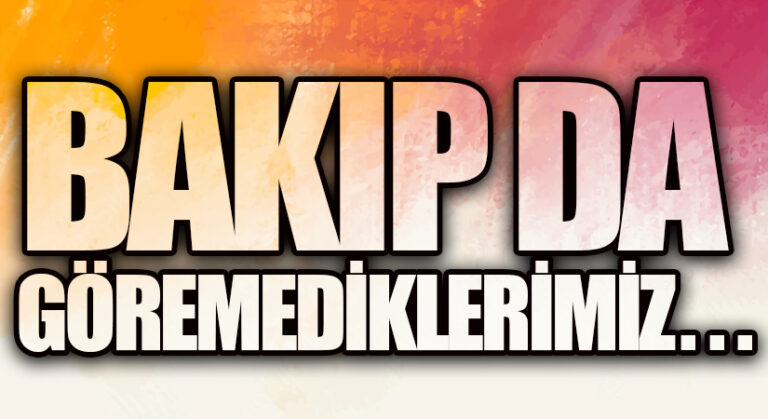 Bakıp da göremediklerimiz !