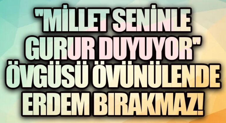 ”MİLLET SENİNLE GURUR DUYUYOR” ÖVGÜSÜ ÖVÜNÜLENDE ERDEM BIRAKMAZ