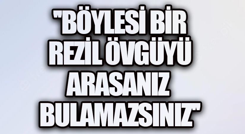 BÖYLESİ BİR REZİL ÖVGÜYÜ ARASANIZ BULAMAZSINIZ