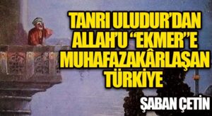 TANRI ULUDUR’DAN ALLAH’U “EKMER”E MUHAFAZAKÂRLAŞAN TÜRKİYE