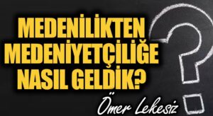 Medenîlikten Medeniyetçiliğe Nasıl Geldik?