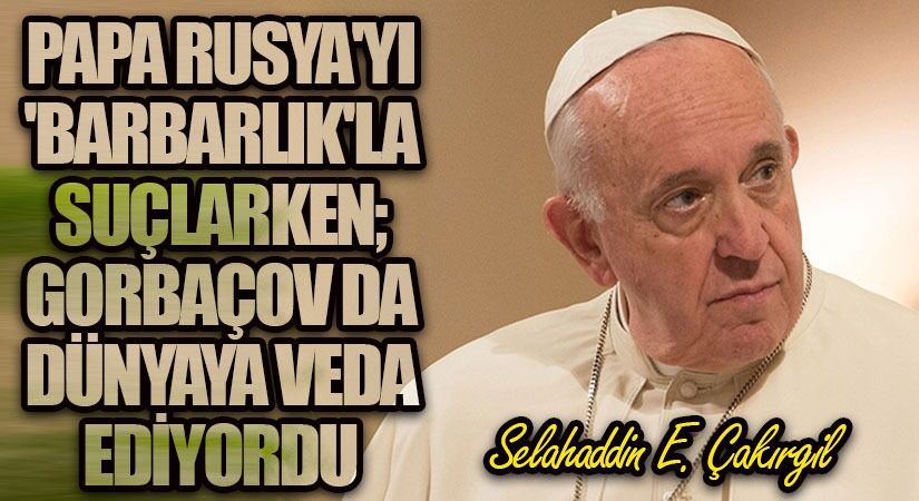 Papa, Rusya’yı ‘barbarlık’la suçlarken; Gorbaçov da dünyaya vedâ ediyordu