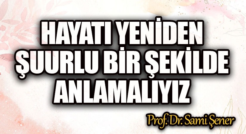 Hayatı, Yeniden ve Şuurlu Bir Şekilde Anlamalıyız