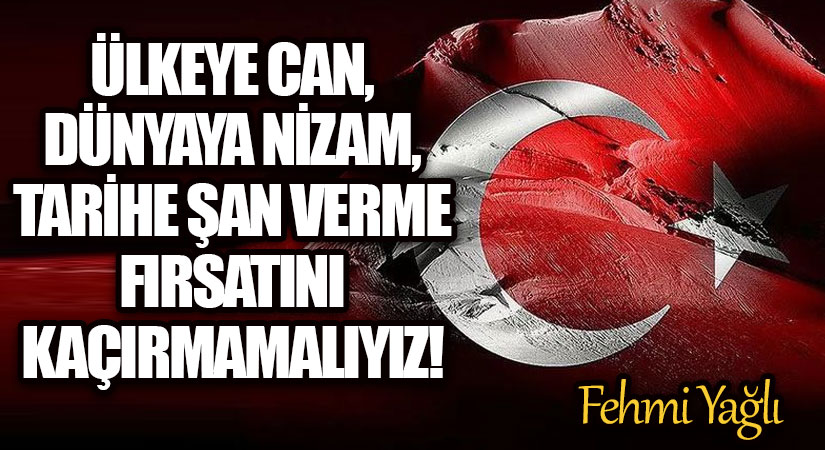 ÜLKEYE CAN, DÜNYAYA NİZAM, TARİHE ŞAN VERME FIRSATINI KAÇIRMAMALIYIZ!