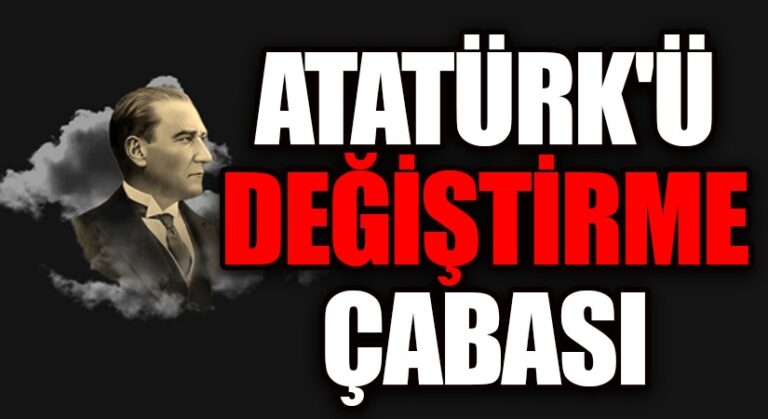 ATATÜRK’Ü DEĞİŞTİRME ÇABASI