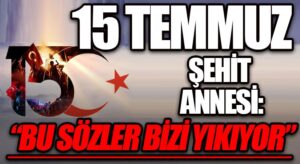 15 TEMMUZ ŞEHİT ANNESİ: “BU SÖZLER BİZİ YIKIYOR”