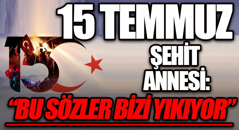 15 TEMMUZ ŞEHİT ANNESİ: “BU SÖZLER BİZİ YIKIYOR”