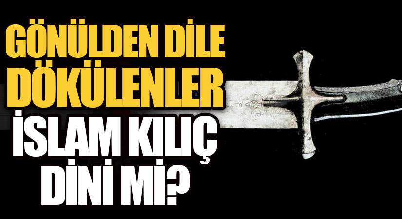 GÖNÜLDEN DİLE DÖKÜLENLER-İSLAM KILIÇ DİNİ Mİ?