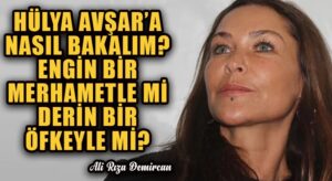 HÜLYA AVŞAR’A NASIL BAKALIM? ENGİN BİR MERHAMETLE Mİ DERİN BİR ÖFKEYLE Mİ?