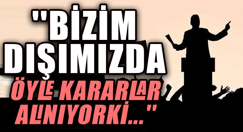 BİZİM DIŞIMIZDA ÖYLE KARARLAR ALINIYOR Kİ…