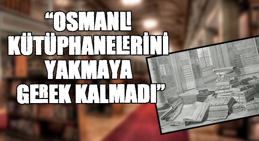 “OSMANLI KÜTÜPHANELERİNİ YAKMAYA GEREK KALMADI”