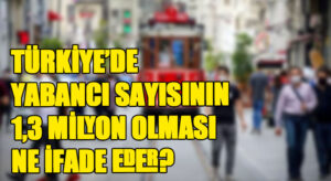 TÜRKİYE’DE YABANCI SAYISININ 1,3 MİLYON OLMASI NE İFADE EDER? 