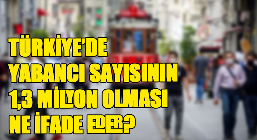 TÜRKİYE’DE YABANCI SAYISININ 1,3 MİLYON OLMASI NE İFADE EDER? 