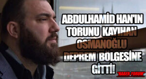 ABDULHAMİD HAN’IN TORUNU KAYIHAN OSMANOĞLU DEPREM BÖLGESİNE GİTTİ!