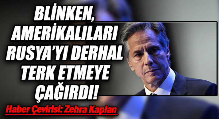 BLİNKEN, AMERİKALILARI RUSYA’YI DERHAL TERK ETMEYE ÇAĞIRDI!