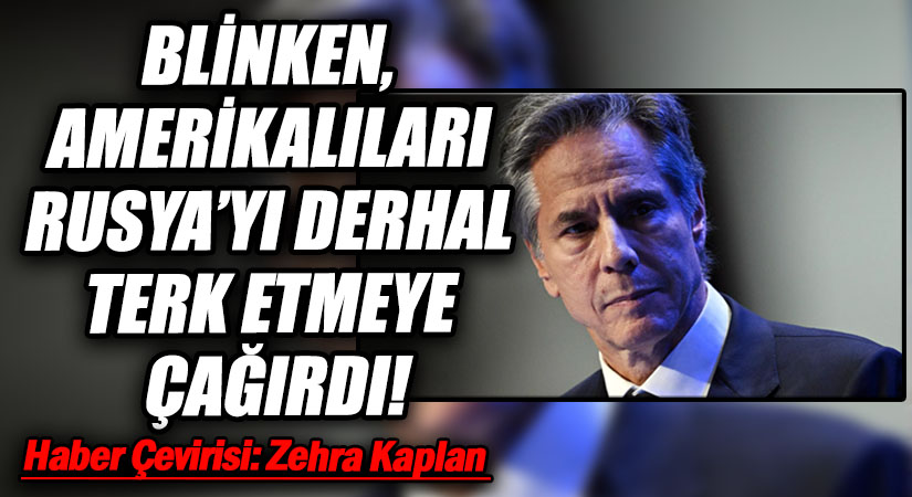 BLİNKEN, AMERİKALILARI RUSYA’YI DERHAL TERK ETMEYE ÇAĞIRDI!