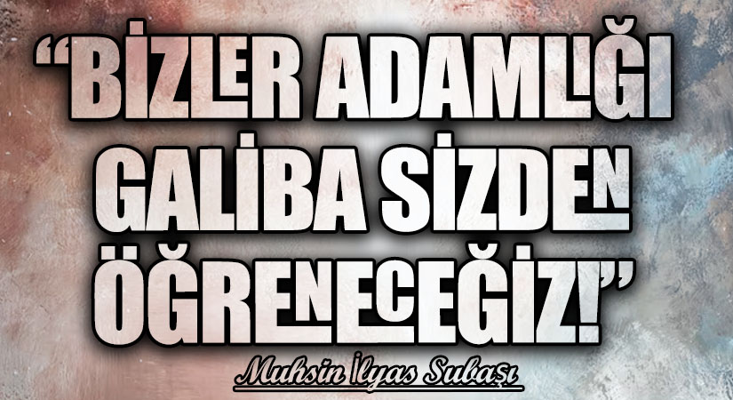 “BİZLER ADAMLIĞI GALİBA SİZDEN ÖĞRENECEĞİZ!”