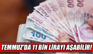 TEMMUZ’DA 11 BİN LİRAYI AŞABİLİR!