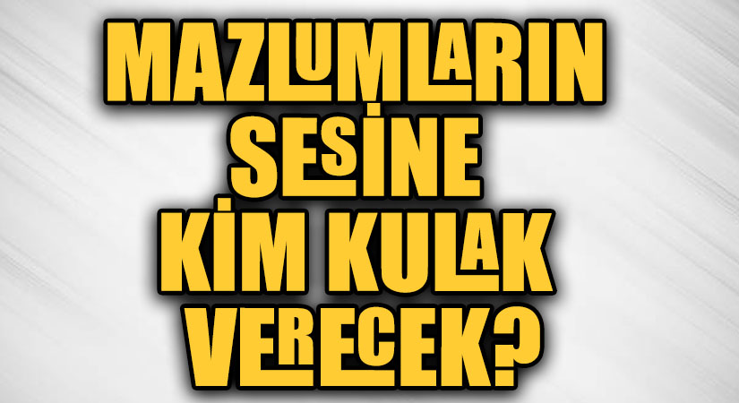 MAZLUMLARIN SESİNE KİM KULAK VERECEK?