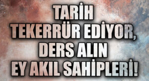TARİH TEKERRÜR EDİYOR, DERS ALIN EY AKIL SAHİPLERİ!