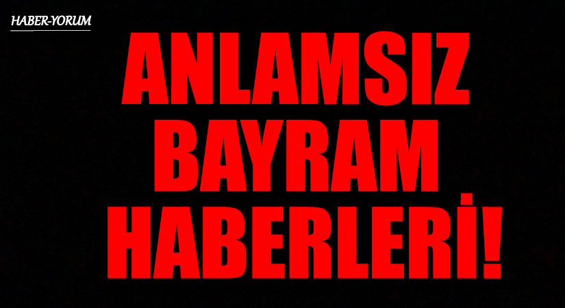 ANLAMSIZ BAYRAM HABERLERİ