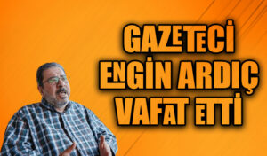 GAZETECİ ENGİN ARDIÇ VAFAT ETTİ
