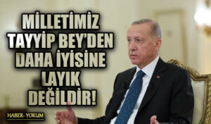 MİLLETİMİZ TAYYİP BEY’DEN DAHA İYİSİNE LAYIK DEĞİLDİR!