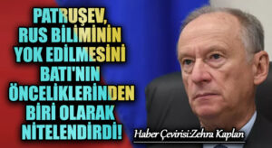 PATRUŞEV, RUS BİLİMİNİN YOK EDİLMESİNİ BATI’NIN ÖNCELİKLERİNDEN BİRİ OLARAK NİTELENDİRDİ!