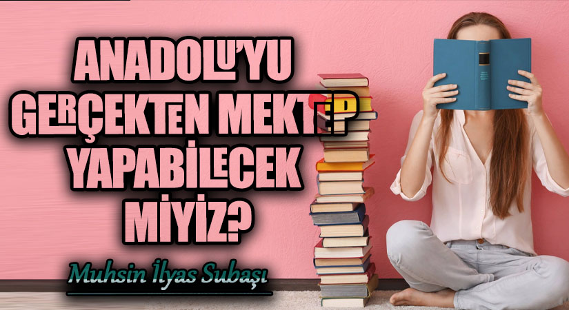 ANADOLU’YU GERÇEKTEN MEKTEP YAPABİLECEK MİYİZ?