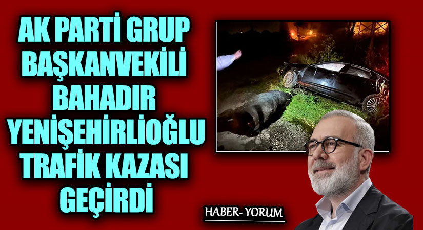 AK PARTİ GRUP BAŞKANVEKİLİ BAHADIR YENİŞEHİRLİOĞLU TRAFİK KAZASI GEÇİRDİ