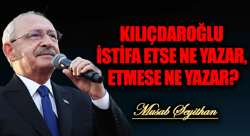 KILIÇDAROĞLU İSTİFA ETSE NE YAZAR, ETMESE NE YAZAR?
