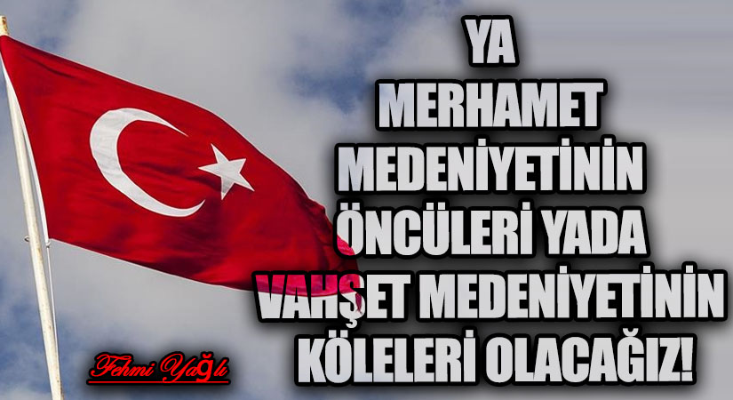 YA MERHAMET MEDENİYETİNİN ÖNCÜLERİ YADA VAHŞET MEDENİYETİNİN KÖLELERİ OLACAĞIZ!
