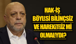 HAK-İŞ  BÖYLESİ BİLİNÇSİZ VE HAREKETSİZ Mİ OLMALIYDI?