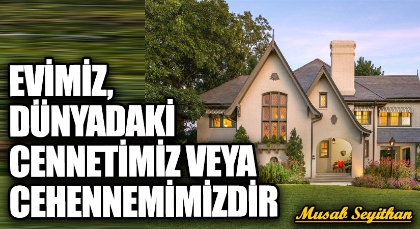 EVİMİZ, DÜNYADAKİ CENNETİMİZ VEYA CEHENNEMİMİZDİR