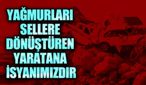 YAĞMURLARI SELLERE DÖNÜŞTÜREN YARATANA İSYANIMIZDIR