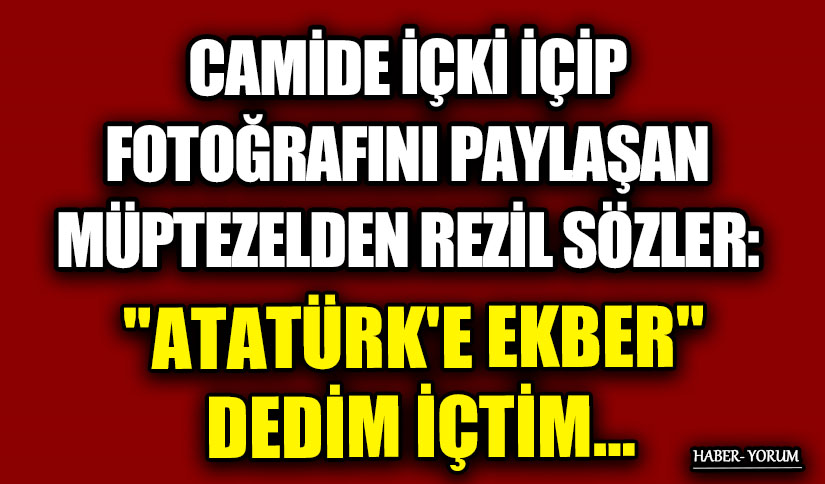 CAMİDE İÇKİ İÇİP FOTOĞRAFINI PAYLAŞAN MÜPTEZELDEN REZİL SÖZLER: “ATATÜRK’E EKBER” DEDİM İÇTİM…