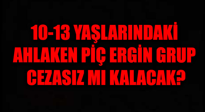 10-13 YAŞLARINDAKİ AHLAKEN PİÇ ERGİN GRUP CEZASIZ MI KALACAK?