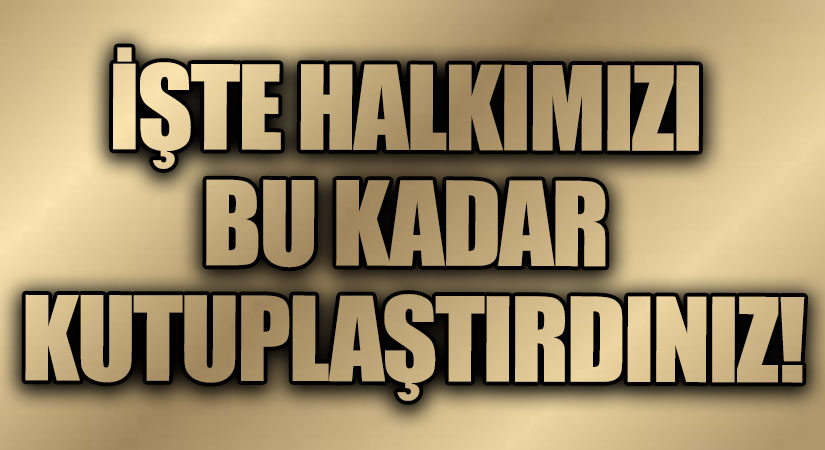 İŞTE HALKIMIZI BU KADAR KUTUPLAŞTIRDINIZ