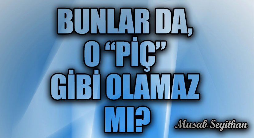 BUNLAR DA, O “PİÇ” GİBİ OLAMAZ MI?