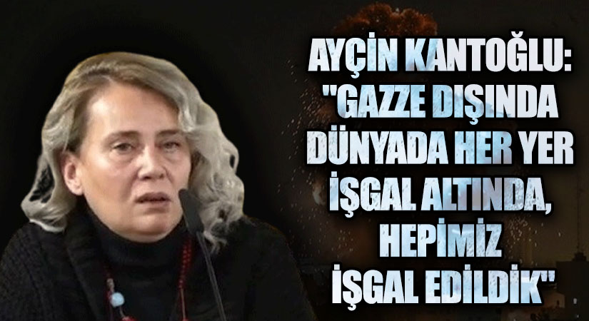 AYÇİN KANTOĞLU: “GAZZE DIŞINDA DÜNYADA HER YER İŞGAL ALTINDA, HEPİMİZ İŞGAL EDİLDİK”