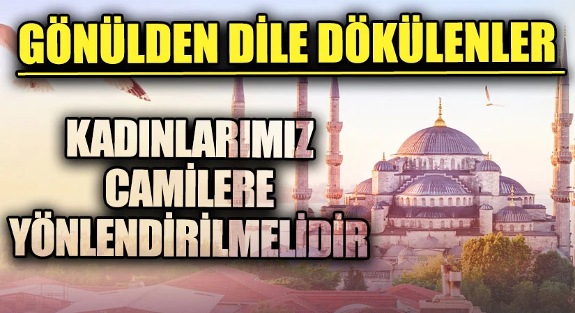 GÖNÜLDEN DİLE DÖKÜLENLER “KADINLARIMIZ CAMİLERE YÖNLENDİRİLMELİDİR”