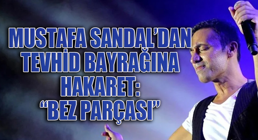 MUSTAFA SANDAL’DAN TEVHİD BAYRAĞINA HAKARET: “BEZ PARÇASI”