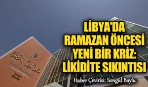 Libya’da Ramazan Öncesi Yeni Bir Kriz: Likidite Sıkıntısı