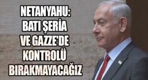 NETANYAHU: BATI ŞERİA VE GAZZE’DE KONTROLÜ BIRAKMAYACAĞIZ